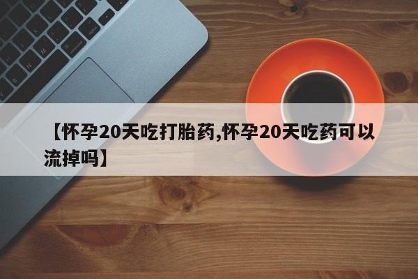 正品私人卖打胎药微信【怀孕20天吃打胎药,怀孕20天吃药可以流掉吗】