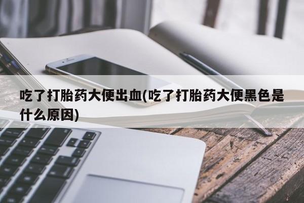 正品私人卖打胎药微信吃了打胎药大便出血(吃了打胎药大便黑色是什么原因)