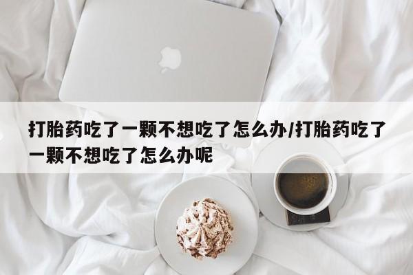 正品私人卖打胎药微信打胎药吃了一颗不想吃了怎么办/打胎药吃了一颗不想吃了怎么办呢