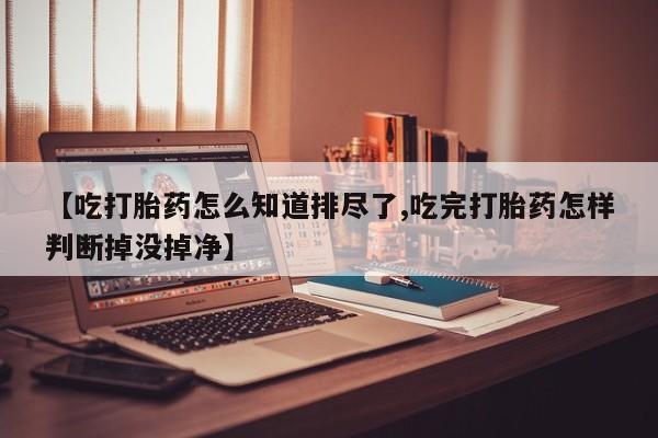 正品私人卖打胎药微信【吃打胎药怎么知道排尽了,吃完打胎药怎样判断掉没掉净】