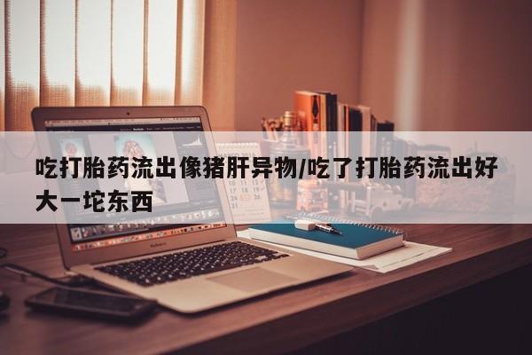 正品私人卖打胎药微信吃打胎药流出像猪肝异物/吃了打胎药流出好大一坨东西