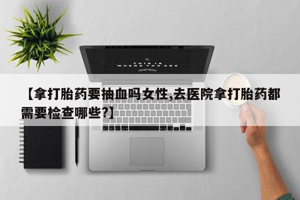 正品私人卖打胎药微信【拿打胎药要抽血吗女性,去医院拿打胎药都需要检查哪些?】