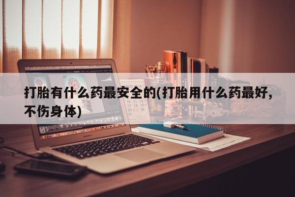 正品私人卖打胎药微信打胎有什么药最安全的(打胎用什么药最好,不伤身体)