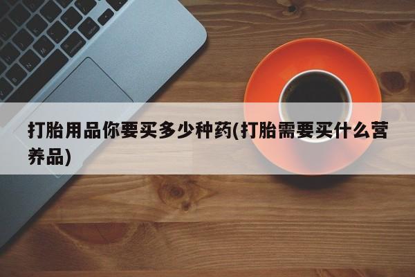 正品私人卖打胎药微信打胎用品你要买多少种药(打胎需要买什么营养品)