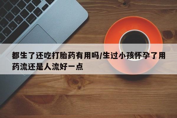 正品私人卖打胎药微信都生了还吃打胎药有用吗/生过小孩怀孕了用药流还是人流好一点