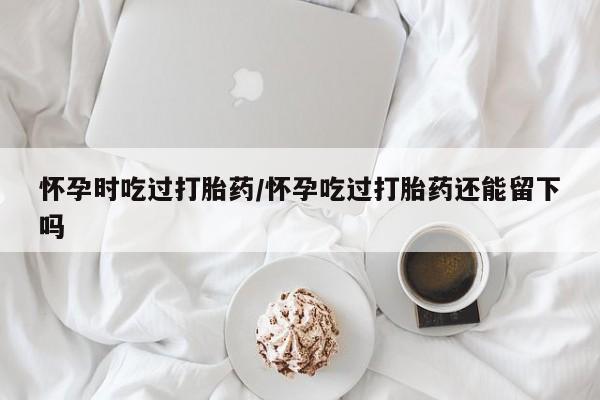 正品私人卖打胎药微信怀孕时吃过打胎药/怀孕吃过打胎药还能留下吗
