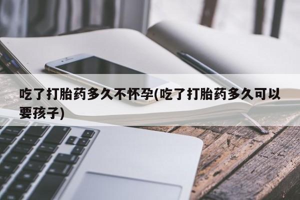 正品私人卖打胎药微信吃了打胎药多久不怀孕(吃了打胎药多久可以要孩子)
