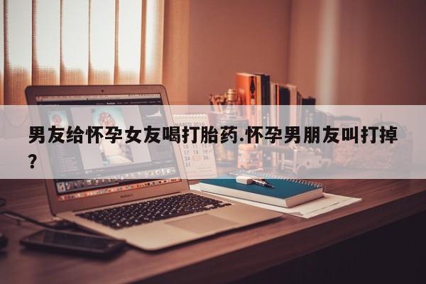 正品私人卖打胎药微信男友给怀孕女友喝打胎药.怀孕男朋友叫打掉？