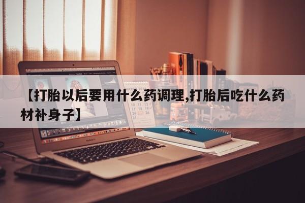 正品私人卖打胎药微信【打胎以后要用什么药调理,打胎后吃什么药材补身子】