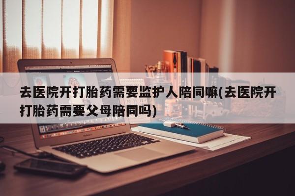 正品私人卖打胎药微信去医院开打胎药需要监护人陪同嘛(去医院开打胎药需要父母陪同吗)