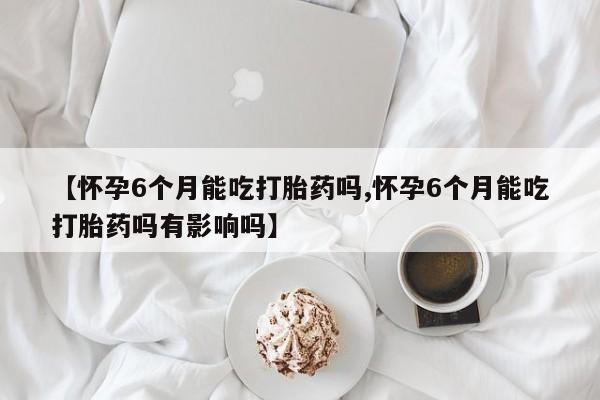 正品私人卖打胎药微信【怀孕6个月能吃打胎药吗,怀孕6个月能吃打胎药吗有影响吗】