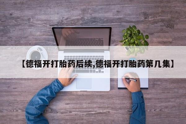 正品私人卖打胎药微信【德福开打胎药后续,德福开打胎药第几集】