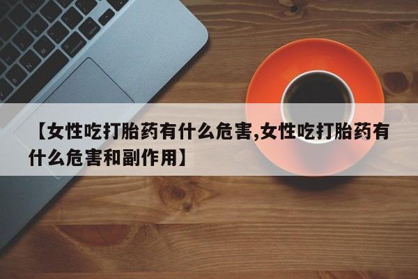 正品私人卖打胎药微信【女性吃打胎药有什么危害,女性吃打胎药有什么危害和副作用】