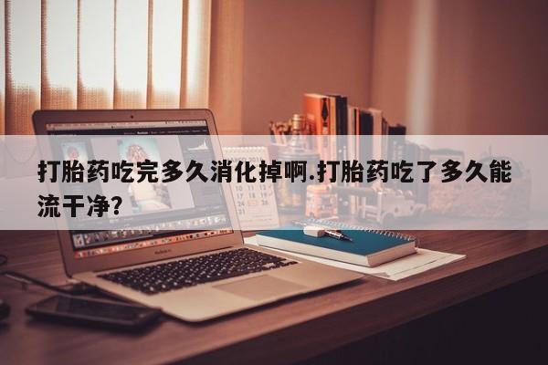 正品私人卖打胎药微信打胎药吃完多久消化掉啊.打胎药吃了多久能流干净？