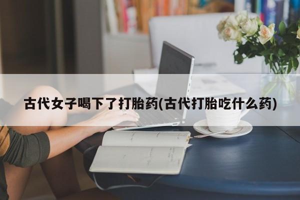 正品私人卖打胎药微信古代女子喝下了打胎药(古代打胎吃什么药)