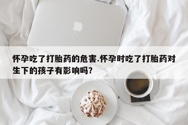 正品私人卖打胎药微信怀孕吃了打胎药的危害.怀孕时吃了打胎药对生下的孩子有影响吗？