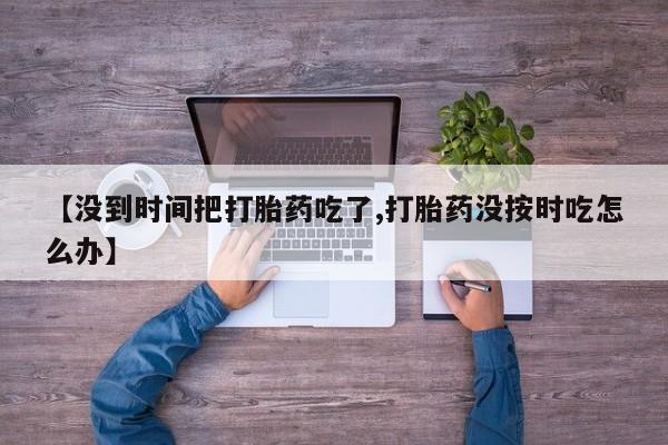 正品私人卖打胎药微信【没到时间把打胎药吃了,打胎药没按时吃怎么办】