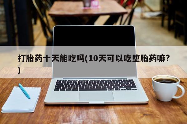正品私人卖打胎药微信打胎药十天能吃吗(10天可以吃堕胎药嘛?)