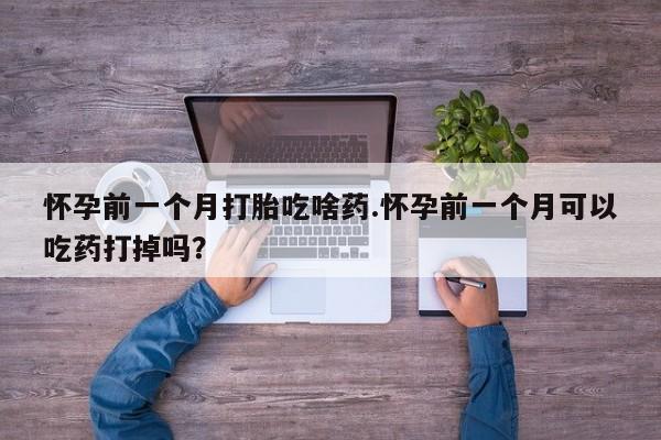 正品私人卖打胎药微信怀孕前一个月打胎吃啥药.怀孕前一个月可以吃药打掉吗？