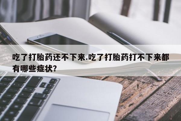 正品私人卖打胎药微信吃了打胎药还不下来.吃了打胎药打不下来都有哪些症状？