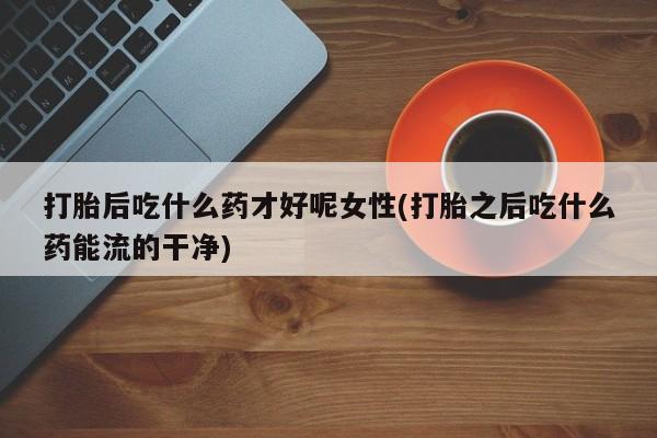正品私人卖打胎药微信打胎后吃什么药才好呢女性(打胎之后吃什么药能流的干净)