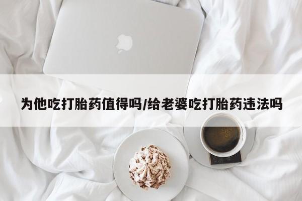 正品私人卖打胎药微信为他吃打胎药值得吗/给老婆吃打胎药违法吗