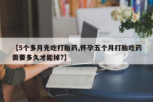 正品私人卖打胎药微信【5个多月先吃打胎药,怀孕五个月打胎吃药需要多久才能掉?】