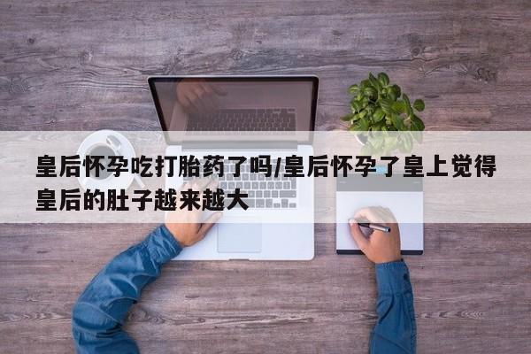 正品私人卖打胎药微信皇后怀孕吃打胎药了吗/皇后怀孕了皇上觉得皇后的肚子越来越大