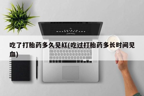 正品私人卖打胎药微信吃了打胎药多久见红(吃过打胎药多长时间见血)