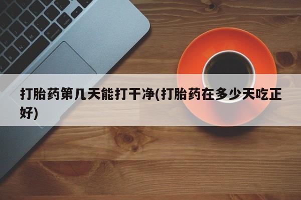 正品私人卖打胎药微信打胎药第几天能打干净(打胎药在多少天吃正好)
