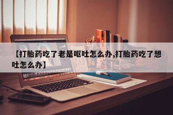 正品私人卖打胎药微信【打胎药吃了老是呕吐怎么办,打胎药吃了想吐怎么办】