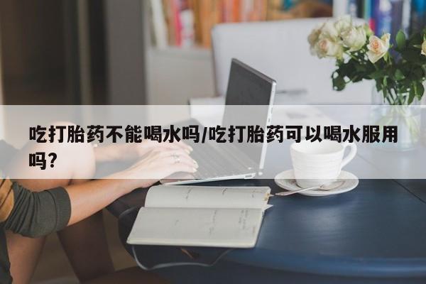 正品私人卖打胎药微信吃打胎药不能喝水吗/吃打胎药可以喝水服用吗?