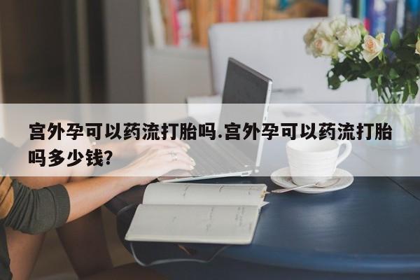 正品私人卖打胎药微信宫外孕可以药流打胎吗.宫外孕可以药流打胎吗多少钱？