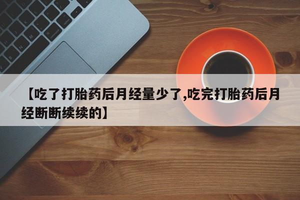 正品私人卖打胎药微信【吃了打胎药后月经量少了,吃完打胎药后月经断断续续的】