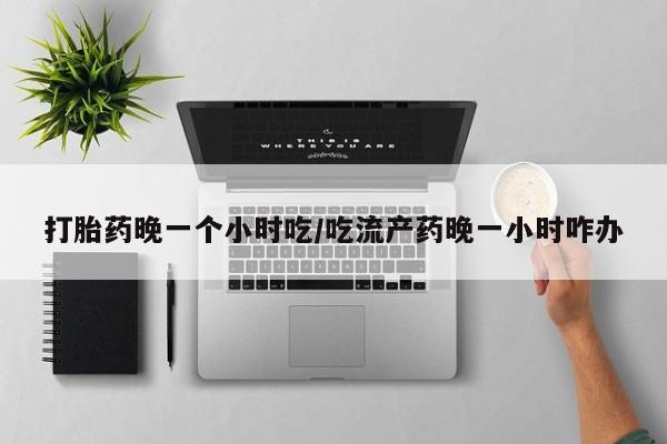 正品私人卖打胎药微信打胎药晚一个小时吃/吃流产药晚一小时咋办
