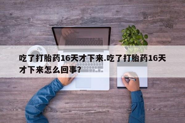 正品私人卖打胎药微信吃了打胎药16天才下来.吃了打胎药16天才下来怎么回事？