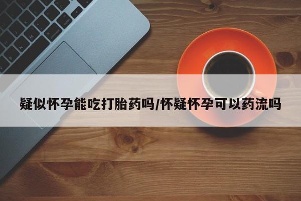 正品私人卖打胎药微信疑似怀孕能吃打胎药吗/怀疑怀孕可以药流吗