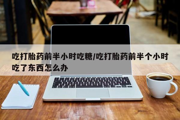 正品私人卖打胎药微信吃打胎药前半小时吃糖/吃打胎药前半个小时吃了东西怎么办