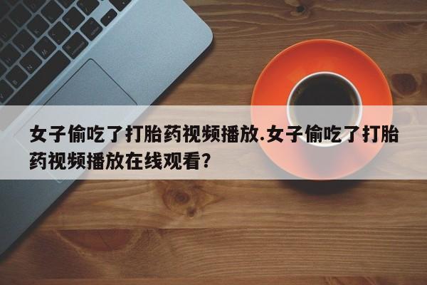 正品私人卖打胎药微信女子偷吃了打胎药视频播放.女子偷吃了打胎药视频播放在线观看？