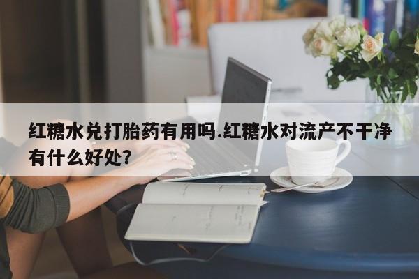 正品私人卖打胎药微信红糖水兑打胎药有用吗.红糖水对流产不干净有什么好处？