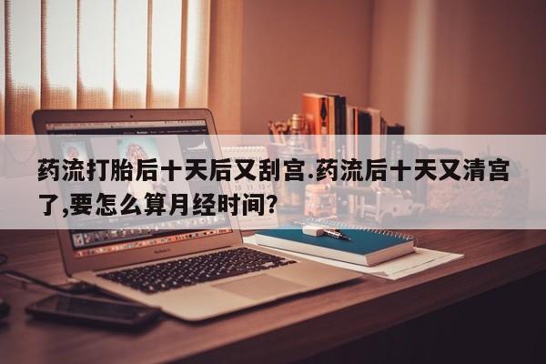 正品私人卖打胎药微信药流打胎后十天后又刮宫.药流后十天又清宫了,要怎么算月经时间?