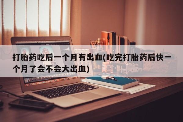 正品私人卖打胎药微信打胎药吃后一个月有出血(吃完打胎药后快一个月了会不会大出血)