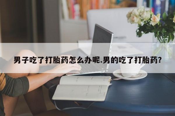 正品私人卖打胎药微信男子吃了打胎药怎么办呢.男的吃了打胎药？