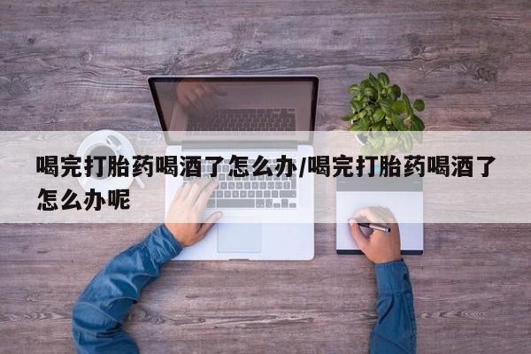 正品私人卖打胎药微信喝完打胎药喝酒了怎么办/喝完打胎药喝酒了怎么办呢