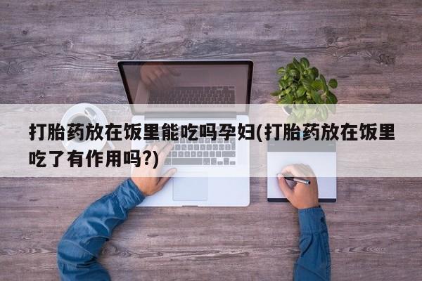 正品私人卖打胎药微信打胎药放在饭里能吃吗孕妇(打胎药放在饭里吃了有作用吗?)