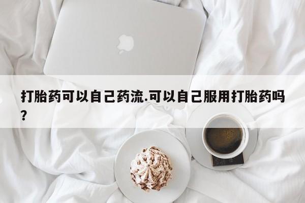 正品私人卖打胎药微信打胎药可以自己药流.可以自己服用打胎药吗？