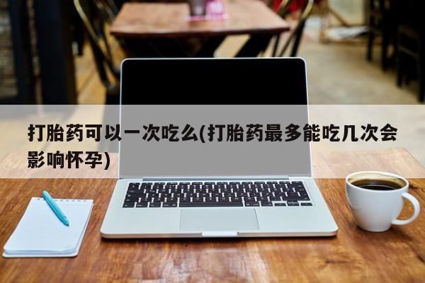 正品私人卖打胎药微信打胎药可以一次吃么(打胎药最多能吃几次会影响怀孕)