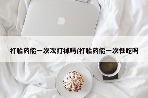 正品私人卖打胎药微信打胎药能一次次打掉吗/打胎药能一次性吃吗