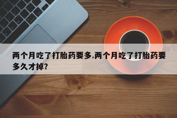 正品私人卖打胎药微信两个月吃了打胎药要多.两个月吃了打胎药要多久才掉？