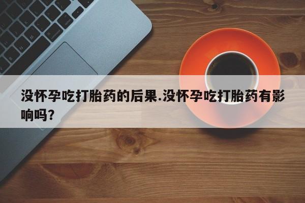 正品私人卖打胎药微信没怀孕吃打胎药的后果.没怀孕吃打胎药有影响吗?